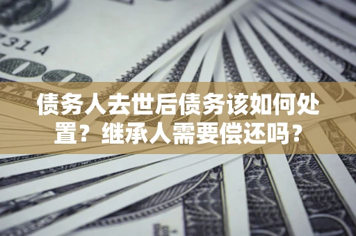 济南债务人去世后债务该如何处置？继承人需要偿还吗？