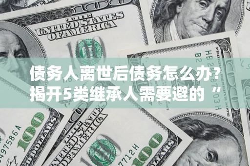 济南债务人离世后债务怎么办？揭开5类继承人需要避的“坑”