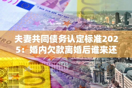 济南夫妻共同债务认定标准2025：婚内欠款离婚后谁来还？