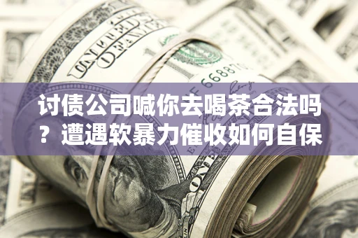 济南讨债公司喊你去喝茶合法吗？遭遇软暴力催收如何自保？
